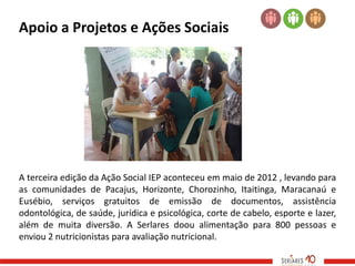 Apoio a Projetos e Ações Sociais




A terceira edição da Ação Social IEP aconteceu em maio de 2012 , levando para
as comunidades de Pacajus, Horizonte, Chorozinho, Itaitinga, Maracanaú e
Eusébio, serviços gratuitos de emissão de documentos, assistência
odontológica, de saúde, jurídica e psicológica, corte de cabelo, esporte e lazer,
além de muita diversão. A Serlares doou alimentação para 800 pessoas e
enviou 2 nutricionistas para avaliação nutricional.
 