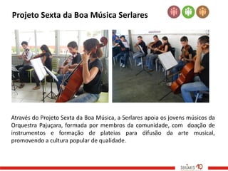 Projeto Sexta da Boa Música Serlares




Através do Projeto Sexta da Boa Música, a Serlares apoia os jovens músicos da
Orquestra Pajuçara, formada por membros da comunidade, com doação de
instrumentos e formação de plateias para difusão da arte musical,
promovendo a cultura popular de qualidade.
 