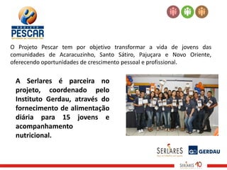 O Projeto Pescar tem por objetivo transformar a vida de jovens das
comunidades de Acaracuzinho, Santo Sátiro, Pajuçara e Novo Oriente,
oferecendo oportunidades de crescimento pessoal e profissional.


 A Serlares é parceira no
 projeto, coordenado pelo
 Instituto Gerdau, através do
 fornecimento de alimentação
 diária para 15 jovens e
 acompanhamento
 nutricional.
 
