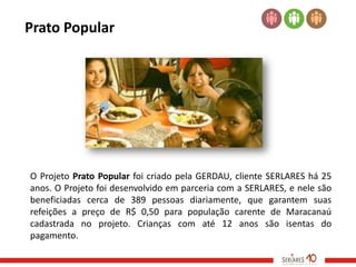 Prato Popular




O Projeto Prato Popular foi criado pela GERDAU, cliente SERLARES há 25
anos. O Projeto foi desenvolvido em parceria com a SERLARES, e nele são
beneficiadas cerca de 389 pessoas diariamente, que garantem suas
refeições a preço de R$ 0,50 para população carente de Maracanaú
cadastrada no projeto. Crianças com até 12 anos são isentas do
pagamento.
 