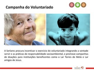 Campanha do Voluntariado




A Serlares procura incentivar o exercício do voluntariado integrando a vontade
servir e as práticas de responsabilidade socioambiental, e promove campanhas
de doações para instituições beneficentes como o Lar Torres de Melo e Lar
amigos de Jesus.
 