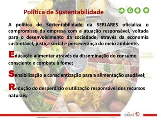 Política de Sustentabilidade
A política de Sustentabilidade da SERLARES oficializa o
compromisso da empresa com a atuação responsável, voltada
para o desenvolvimento da sociedade, através da economia
sustentável, justiça social e perseverança do meio ambiente.

Educação alimentar através da disseminação do consumo
consciente e combate à fome;

Sensibilização e conscientização para a alimentação saudável;
Redução do desperdício e utilização responsável dos recursos
naturais;
 