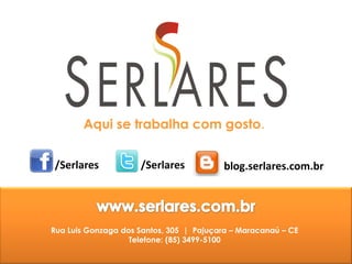 Aqui se trabalha com gosto.


/Serlares            /Serlares           blog.serlares.com.br




Rua Luis Gonzaga dos Santos, 305 | Pajuçara – Maracanaú – CE
                   Telefone: (85) 3499-5100
 