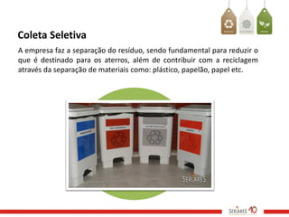 Coleta Seletiva
A empresa faz a separação do resíduo, sendo fundamental para reduzir o
que é destinado para os aterros, além de contribuir com a reciclagem
através da separação de materiais como: plástico, papelão, papel etc.
 