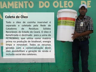 Coleta de Óleo
Todo o óleo de cozinha inservível é
separado e coletado pela Rede de
Catadores      de     Resíduos   Sólidos
Recicláveis do Estado do Ceará. O óleo é
beneficiado e destinado para a usina da
PETROBRAS, que utiliza como matéria
prima na produção de biodiesel, energia
limpa e renovável. Todos os recursos
gerados com a comercialização deste
óleo possibilitam a geração de renda e
inclusão social dos coletores.
 