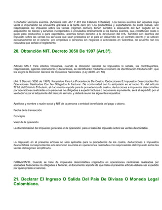 Exportador servicios exentos. (Artículos 420, 437 Y 481 Del Estatuto Tributario) Los bienes exentos son aquellos cuya
venta o importación se encuentra gravada a la tarifa cero (0). Los productores y exportadores de estos bienes, son
responsables del impuesto sobre las ventas (régimen común), tienen derecho a descuento del IVA pagado en la
adquisición de bienes y servicios incorporados o vinculados directamente a los bienes exentos, que constituyan costo o
gasto para producirlos o para exportarlos, además tienen derecho a la devolución del IVA. También son exentos del
impuesto sobre las ventas los servicios que sean prestados en el país en desarrollo de un contrato escrito y se utilicen
exclusivamente en el exterior, por empresas o personas sin negocios o actividades en Colombia, de acuerdo con los
requisitos que señale el reglamento.


20. Obtención NIT. Decreto 3050 De 1997 (Art.3º).


Artículo 555-1 Para efectos tributarios, cuando la Dirección General de Impuestos lo señale, los contribuyentes,
responsables, agentes retenedores y declarantes, se identificarán mediante el número de identificación tributaria NIT, que
les asigne la Dirección General de Impuestos Nacionales. (Ley 49/90, art. 56)


(Art. 3 Decreto 3050 de 1997). Requisitos Para La Procedencia De Costos, Deducciones E Impuestos Descontables Por
Operaciones Realizadas Con No Obligados A Facturar. De conformidad con lo estipulado en el inciso 3o. del artículo
771-2 del Estatuto Tributario, el documento soporte para la procedencia de costos, deducciones e impuestos descontables
por operaciones realizadas con personas no obligadas a expedir facturas o documento equivalente, será el expedido por el
vendedor o por el adquirente del bien y/o servicio, y deberá reunir los siguientes requisitos:


Apellidos y nombre o razón social y NIT de la persona o entidad beneficiaria del pago o abono.

Fecha de la transacción

Concepto

Valor de la operación

La discriminación del impuesto generado en la operación, para el caso del impuesto sobre las ventas descontable.




Lo dispuesto en el presente artículo no será aplicable para la procedencia de los costos, deducciones e impuestos
descontables correspondientes a la retención asumida en operaciones realizadas con responsables del impuesto sobre las
ventas del régimen simplificado.




PARAGRAFO. Cuando se trate de impuestos descontables originados en operaciones cambiarias realizadas por
entidades financieras no obligadas a facturar, el documento soporte de que trata el presente artículo deberá ser expedido
por quien preste el servicio.



21. Declarar El Ingreso O Salida Del País De Divisas O Moneda Legal
Colombiana.
 