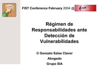 FIST Conference February 2004 @




          Régimen de
     Responsabilidades ante
         Detección de
        Vulnerabilidades

        © Gonzalo Salas Claver
               Abogado
              Grupo SIA
 