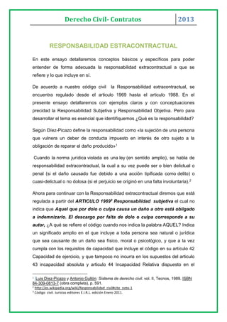 Derecho Civil- Contratos 2013
RESPONSABILIDAD ESTRACONTRACTUAL
En este ensayo detallaremos conceptos básicos y específicos para poder
entender de forma adecuada la responsabilidad extracontractual a que se
refiere y lo que incluye en sí.
De acuerdo a nuestro código civil la Responsabilidad extracontractual, se
encuentra regulado desde el articulo 1969 hasta el articulo 1988. En el
presente ensayo detallaremos con ejemplos claros y con conceptuaciones
precidad la Responsabilidad Subjetiva y Responsabilidad Objetiva. Pero para
desarrollar el tema es esencial que identifiquemos ¿Qué es la responsabilidad?
Según Díez-Picazo define la responsabilidad como «la sujeción de una persona
que vulnera un deber de conducta impuesto en interés de otro sujeto a la
obligación de reparar el daño producido»1
Cuando la norma jurídica violada es una ley (en sentido amplio), se habla de
responsabilidad extracontractual, la cual a su vez puede ser o bien delictual o
penal (si el daño causado fue debido a una acción tipificada como delito) o
cuasi-delictual o no dolosa (si el perjuicio se originó en una falta involuntaria).2
Ahora para continuar con la Responsabilidad extracontractual diremos que está
regulada a partir del ARTICULO 19693 Responsabilidad subjetiva el cual no
indica que Aquel que por dolo o culpa causa un daño a otro está obligado
a indemnizarlo. El descargo por falta de dolo o culpa corresponde a su
autor, ¿A qué se refiere el código cuando nos indica la palabra AQUEL? Indica
un significado amplio en el que incluye a toda persona sea natural o jurídica
que sea causante de un daño sea físico, moral o psicológico, y que a la vez
cumpla con los requisitos de capacidad que incluye el código en su artículo 42
Capacidad de ejercicio, y que tampoco no incurra en los supuestos del articulo
43 incapacidad absoluta y articulo 44 Incapacidad Relativa dispuesto en el
1
Luis Díez-Picazo y Antonio Gullón: Sistema de derecho civil. vol. II, Tecnos, 1989. ISBN
84-309-0813-7 (obra completa), p. 591.
2
http://es.wikipedia.org/wiki/Responsabilidad_civil#cite_note-1
3
Código civil. Juristas editores E.I.R.L. edición Enero 2011.
 