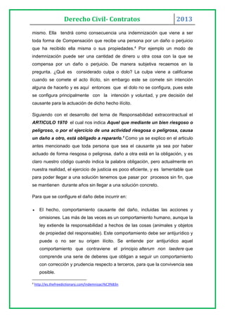 Derecho Civil- Contratos 2013
mismo. Ella tendrá como consecuencia una indemnización que viene a ser
toda forma de Compensación que recibe una persona por un daño o perjuicio
que ha recibido ella misma o sus propiedades.4 Por ejemplo un modo de
indemnización puede ser una cantidad de dinero u otra cosa con la que se
compensa por un daño o perjuicio. De manera subjetiva recaemos en la
pregunta. ¿Qué es considerado culpa o dolo? La culpa viene a calificarse
cuando se comete el acto ilícito, sin embargo este se comete sin intención
alguna de hacerlo y es aquí entonces que el dolo no se configura, pues este
se configura principalmente con la intención y voluntad, y pre decisión del
causante para la actuación de dicho hecho ilícito.
Siguiendo con el desarrollo del tema de Responsabilidad extracontractual el
ARTICULO 1970 el cual nos indica Aquel que mediante un bien riesgoso o
peligroso, o por el ejercicio de una actividad riesgosa o peligrosa, causa
un daño a otro, está obligado a repararlo.1 Como ya se explico en el articulo
antes mencionado que toda persona que sea el causante ya sea por haber
actuado de forma riesgosa o peligrosa, daño a otra está en la obligación, y es
claro nuestro código cuando indica la palabra obligación, pero actualmente en
nuestra realidad, el ejercicio de justicia es poco eficiente, y es lamentable que
para poder llegar a una solución tenemos que pasar por procesos sin fin, que
se mantienen durante años sin llegar a una solución concreto.
Para que se configure el daño debe incurrir en:
 El hecho, comportamiento causante del daño, incluidas las acciones y
omisiones. Las más de las veces es un comportamiento humano, aunque la
ley extiende la responsabilidad a hechos de las cosas (animales y objetos
de propiedad del responsable). Este comportamiento debe ser antijurídico y
puede o no ser su origen ilícito. Se entiende por antijurídico aquel
comportamiento que contraviene el principio alterum non laedere que
comprende una serie de deberes que obligan a seguir un comportamiento
con corrección y prudencia respecto a terceros, para que la convivencia sea
posible.
4
http://es.thefreedictionary.com/indemnizaci%C3%B3n
 