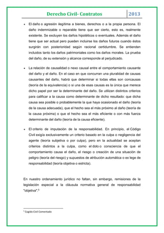 Derecho Civil- Contratos 2013
 El daño o agresión ilegítima a bienes, derechos o a la propia persona. El
daño indemnizable o reparable tiene que ser cierto, esto es, realmente
existente. Se excluyen los daños hipotéticos o eventuales. Además el daño
tiene que ser actual pero pueden incluirse los daños futuros cuando éstos
surgirán con posterioridad según racional certidumbre. Se entienden
incluidos tanto los daños patrimoniales como los daños morales. La prueba
del daño, de su extensión y alcance corresponde al perjudicado.
 La relación de causalidad o nexo causal entre el comportamiento causante
del daño y el daño. En el caso en que concurran una pluralidad de causas
causantes del daño, habrá que determinar si todas ellas son concausas
(teoría de la equivalencia) o si una de esas causas es la única que merece
dicho papel por ser la determinante del daño. Se utilizan distintos criterios
para calificar a la causa como determinante de dicho resultado: que dicha
causa sea posible o probablemente la que haya ocasionado el daño (teoría
de la causa adecuada), que el hecho sea el más próximo al daño (teoría de
la causa próxima) o que el hecho sea el más eficiente o con más fuerza
determinante del daño (teoría de la causa eficiente).
 El criterio de imputación de la responsabilidad. En principio, el Código
Civil exigía exclusivamente un criterio basado en la culpa o negligencia del
agente (teoría subjetiva o por culpa), pero en la actualidad se aceptan
criterios distintos a la culpa, como el dolo o consciencia de que el
comportamiento causa el daño, el riesgo o creación de una situación de
peligro (teoría del riesgo) y supuestos de atribución automática o ex lege de
responsabilidad (teoría objetiva o estricta).
En nuestro ordenamiento jurídico no faltan, sin embargo, remisiones de la
legislación especial a la cláusula normativa general de responsabilidad
"objetiva".5
5
Cogido Civil Comentado
 