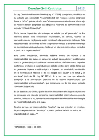Derecho Civil- Contratos 2013
La Ley General de Residuos Sólidos (Ley N° 27314), por ejemplo, establece en
su artículo 23), subtitulado "responsabilidad por residuos sólidos peligrosos
frente a daños", primer párrafo, que "el que causa un daño durante el manejo
de residuos sólidos peligrosos está obligado a repararlo, de conformidad con el
artículo 1970 del Código Civil".
En la misma disposición, sin embargo, se señala que el "generador" de los
residuos sólidos "será considerado responsable", en cambio, "cuando se
demuestre que su negligencia o dolo contribuyó a la generación del daño. Esta
responsabilidad se extiende durante la operación de todo el sistema de manejo
de los residuos sólidos peligrosos hasta por un plazo de veinte años, contados
a partir de la disposición final".
Esta última disposición, entonces, reserva todavía un espacio a la
responsabilidad por culpa en campo tan actual, trascendente y problemático
como la generación (producción) de residuos sólidos, definidos como "aquellas
sustancias, productos o subproductos en estado sólido o semi sólido de los que
su generador dispone, o está obligado a disponer, en virtud de lo establecido
en la normatividad nacional o de los riesgos que causan a la salud y el
ambiente" (artículo 14, Ley N° 27314). A la vez, se crea una relevante
excepción a la prescripción ordinaria de la "acción indemnizatoria por
responsabilidad extracontractual", que únicamente es de dos años (artículo
1998 del Código Civil).
Es de destacar, por último, que la decisión adoptada en el Código Civil peruano
de consagrar una cláusula general de responsabilidad objetiva hace eco de la
doctrina, conocida o no, que tenía años sugiriendo la codificación de una regla
de responsabilidad ajena a la culpa.
Se dice así que, por responsabilidad "objetiva" hay que entender, en principio,
la pura responsabilidad "sin culpa" o, como prefiere señalar un autor, la". . .
imputabilidad sin culpa..." 6
6
[BARBERO, 1962,1. 11: 809].
 