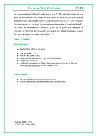 Derecho Civil- Contratos 2013
La responsabilidad "objetiva" sería, pues, una ".. .fórmula descriptiva de una
serie de hipótesis en las cuales la imputación no se funda (cuando menos
directamente) en la culpabilidad del comportamiento dañoso..."7; una "etiqueta"
(sic) que agrupa un conjunto de supuestos en los cuales la responsabilidad "..
.se funda en circunstancias objetivas, y no en un juicio que implique un
reproche, en términos de imputación a un sujeto de negligencia (culpa) o, peor
aún, de la voluntad de causar daño (dolo)..." 8
CONCLUSIONES
BIBLIOGRAFIA
[BARBERO, 1962,1. 11: 809].
[SALVI, 1988: 1221]
[VISINTINI, 1996: 647].
Código civil. Juristas editores E.I.R.L. edición Enero 2011.
Cogido Civil Comentado
Luis Díez-Picazo y Antonio Gullón: Sistema de derecho civil. vol. II, Tecnos,
1989. ISBN 84-309-0813-7 (obra completa), p. 591.
LINCOGRAFIA
http://es.thefreedictionary.com/indemnizaci%C3%B3n
http://es.wikipedia.org/wiki/Responsabilidad_civil#cite_note-1
7
[SALVI, 1988: 1221]
8
[VISINTINI, 1996: 647].
 