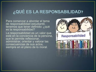 Para comenzar a abordar el tema
de responsabilidad estudiantil,
tenemos que tener definido: ¿qué
es la responsabilidad?
La responsabilidad es un valor que
está en la conciencia de la persona,
que le permite reflexionar,
administrar, orientar y valorar las
consecuencias de sus actos,
siempre en el plano de lo moral.

 