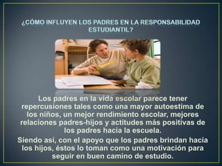 Los padres en la vida escolar parece tener
repercusiones tales como una mayor autoestima de
los niños, un mejor rendimiento escolar, mejores
relaciones padres-hijos y actitudes más positivas de
los padres hacia la escuela.
Siendo así, con el apoyo que los padres brindan hacia
los hijos, éstos lo toman como una motivación para
seguir en buen camino de estudio.

 