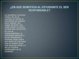 Le beneficia a concluir
metas. Es en la
escuela en donde el
estudiante se prepara
para mejorar, ser
capaz de tener una
visión sobre su futuro
al igual que construirlo.
Es con la
responsabilidad, el
estudiante aprende a
tomar decisiones y
hacerse cargo sobre
sus actos; lo cual hace
que se realice como
una persona moral y a
ser un hombre
colaborador en la
sociedad

 