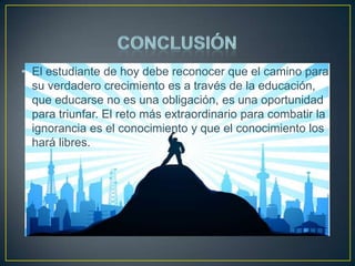 • El estudiante de hoy debe reconocer que el camino para
su verdadero crecimiento es a través de la educación,
que educarse no es una obligación, es una oportunidad
para triunfar. El reto más extraordinario para combatir la
ignorancia es el conocimiento y que el conocimiento los
hará libres.

 