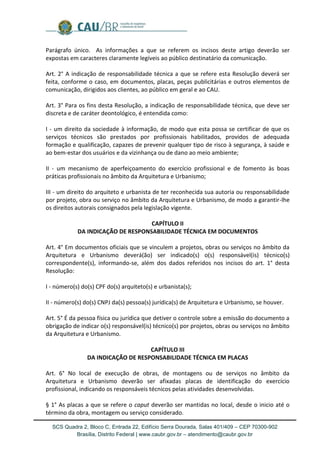 SCS Quadra 2, Bloco C, Entrada 22, Edifício Serra Dourada, Salas 401/409 – CEP 70300-902 
Brasília, Distrito Federal | www.caubr.gov.br – atendimento@caubr.gov.br 
Parágrafo único. As informações a que se referem os incisos deste artigo deverão ser expostas em caracteres claramente legíveis ao público destinatário da comunicação. 
Art. 2° A indicação de responsabilidade técnica a que se refere esta Resolução deverá ser feita, conforme o caso, em documentos, placas, peças publicitárias e outros elementos de comunicação, dirigidos aos clientes, ao público em geral e ao CAU. 
Art. 3° Para os fins desta Resolução, a indicação de responsabilidade técnica, que deve ser discreta e de caráter deontológico, é entendida como: 
I - um direito da sociedade à informação, de modo que esta possa se certificar de que os serviços técnicos são prestados por profissionais habilitados, providos de adequada formação e qualificação, capazes de prevenir qualquer tipo de risco à segurança, à saúde e ao bem-estar dos usuários e da vizinhança ou de dano ao meio ambiente; 
II - um mecanismo de aperfeiçoamento do exercício profissional e de fomento às boas práticas profissionais no âmbito da Arquitetura e Urbanismo; 
III - um direito do arquiteto e urbanista de ter reconhecida sua autoria ou responsabilidade por projeto, obra ou serviço no âmbito da Arquitetura e Urbanismo, de modo a garantir-lhe os direitos autorais consignados pela legislação vigente. 
CAPÍTULO II 
DA INDICAÇÃO DE RESPONSABILIDADE TÉCNICA EM DOCUMENTOS 
Art. 4° Em documentos oficiais que se vinculem a projetos, obras ou serviços no âmbito da Arquitetura e Urbanismo deverá(ão) ser indicado(s) o(s) responsável(is) técnico(s) correspondente(s), informando-se, além dos dados referidos nos incisos do art. 1° desta Resolução: 
I - número(s) do(s) CPF do(s) arquiteto(s) e urbanista(s); 
II - número(s) do(s) CNPJ da(s) pessoa(s) jurídica(s) de Arquitetura e Urbanismo, se houver. 
Art. 5° É da pessoa física ou jurídica que detiver o controle sobre a emissão do documento a obrigação de indicar o(s) responsável(is) técnico(s) por projetos, obras ou serviços no âmbito da Arquitetura e Urbanismo. 
CAPÍTULO III 
DA INDICAÇÃO DE RESPONSABILIDADE TÉCNICA EM PLACAS 
Art. 6° No local de execução de obras, de montagens ou de serviços no âmbito da Arquitetura e Urbanismo deverão ser afixadas placas de identificação do exercício profissional, indicando os responsáveis técnicos pelas atividades desenvolvidas. 
§ 1° As placas a que se refere o caput deverão ser mantidas no local, desde o inicio até o término da obra, montagem ou serviço considerado.  