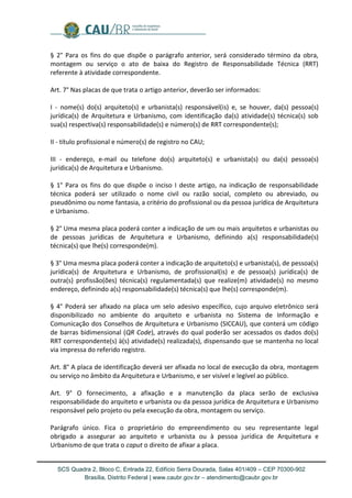 SCS Quadra 2, Bloco C, Entrada 22, Edifício Serra Dourada, Salas 401/409 – CEP 70300-902 
Brasília, Distrito Federal | www.caubr.gov.br – atendimento@caubr.gov.br 
§ 2° Para os fins do que dispõe o parágrafo anterior, será considerado término da obra, montagem ou serviço o ato de baixa do Registro de Responsabilidade Técnica (RRT) referente à atividade correspondente. 
Art. 7° Nas placas de que trata o artigo anterior, deverão ser informados: 
I - nome(s) do(s) arquiteto(s) e urbanista(s) responsável(is) e, se houver, da(s) pessoa(s) jurídica(s) de Arquitetura e Urbanismo, com identificação da(s) atividade(s) técnica(s) sob sua(s) respectiva(s) responsabilidade(s) e número(s) de RRT correspondente(s); 
II - título profissional e número(s) de registro no CAU; 
III - endereço, e-mail ou telefone do(s) arquiteto(s) e urbanista(s) ou da(s) pessoa(s) jurídica(s) de Arquitetura e Urbanismo. 
§ 1° Para os fins do que dispõe o inciso I deste artigo, na indicação de responsabilidade técnica poderá ser utilizado o nome civil ou razão social, completo ou abreviado, ou pseudônimo ou nome fantasia, a critério do profissional ou da pessoa jurídica de Arquitetura e Urbanismo. 
§ 2° Uma mesma placa poderá conter a indicação de um ou mais arquitetos e urbanistas ou de pessoas jurídicas de Arquitetura e Urbanismo, definindo a(s) responsabilidade(s) técnica(s) que lhe(s) corresponde(m). 
§ 3° Uma mesma placa poderá conter a indicação de arquiteto(s) e urbanista(s), de pessoa(s) jurídica(s) de Arquitetura e Urbanismo, de profissional(is) e de pessoa(s) jurídica(s) de outra(s) profissão(ões) técnica(s) regulamentada(s) que realize(m) atividade(s) no mesmo endereço, definindo a(s) responsabilidade(s) técnica(s) que lhe(s) corresponde(m). 
§ 4° Poderá ser afixado na placa um selo adesivo específico, cujo arquivo eletrônico será disponibilizado no ambiente do arquiteto e urbanista no Sistema de Informação e Comunicação dos Conselhos de Arquitetura e Urbanismo (SICCAU), que conterá um código de barras bidimensional (QR Code), através do qual poderão ser acessados os dados do(s) RRT correspondente(s) à(s) atividade(s) realizada(s), dispensando que se mantenha no local via impressa do referido registro. 
Art. 8° A placa de identificação deverá ser afixada no local de execução da obra, montagem ou serviço no âmbito da Arquitetura e Urbanismo, e ser visível e legível ao público. 
Art. 9° O fornecimento, a afixação e a manutenção da placa serão de exclusiva responsabilidade do arquiteto e urbanista ou da pessoa jurídica de Arquitetura e Urbanismo responsável pelo projeto ou pela execução da obra, montagem ou serviço. 
Parágrafo único. Fica o proprietário do empreendimento ou seu representante legal obrigado a assegurar ao arquiteto e urbanista ou à pessoa jurídica de Arquitetura e Urbanismo de que trata o caput o direito de afixar a placa. 
 