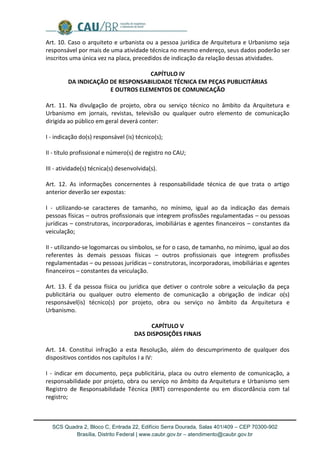 SCS Quadra 2, Bloco C, Entrada 22, Edifício Serra Dourada, Salas 401/409 – CEP 70300-902 
Brasília, Distrito Federal | www.caubr.gov.br – atendimento@caubr.gov.br 
Art. 10. Caso o arquiteto e urbanista ou a pessoa jurídica de Arquitetura e Urbanismo seja responsável por mais de uma atividade técnica no mesmo endereço, seus dados poderão ser inscritos uma única vez na placa, precedidos de indicação da relação dessas atividades. 
CAPÍTULO IV 
DA INDICAÇÃO DE RESPONSABILIDADE TÉCNICA EM PEÇAS PUBLICITÁRIAS 
E OUTROS ELEMENTOS DE COMUNICAÇÃO 
Art. 11. Na divulgação de projeto, obra ou serviço técnico no âmbito da Arquitetura e Urbanismo em jornais, revistas, televisão ou qualquer outro elemento de comunicação dirigida ao público em geral deverá conter: 
I - indicação do(s) responsável (is) técnico(s); 
II - título profissional e número(s) de registro no CAU; 
III - atividade(s) técnica(s) desenvolvida(s). 
Art. 12. As informações concernentes à responsabilidade técnica de que trata o artigo anterior deverão ser expostas: 
I - utilizando-se caracteres de tamanho, no mínimo, igual ao da indicação das demais pessoas físicas – outros profissionais que integrem profissões regulamentadas – ou pessoas jurídicas – construtoras, incorporadoras, imobiliárias e agentes financeiros – constantes da veiculação; 
II - utilizando-se logomarcas ou símbolos, se for o caso, de tamanho, no mínimo, igual ao dos referentes às demais pessoas físicas – outros profissionais que integrem profissões regulamentadas – ou pessoas jurídicas – construtoras, incorporadoras, imobiliárias e agentes financeiros – constantes da veiculação. 
Art. 13. É da pessoa física ou jurídica que detiver o controle sobre a veiculação da peça publicitária ou qualquer outro elemento de comunicação a obrigação de indicar o(s) responsável(is) técnico(s) por projeto, obra ou serviço no âmbito da Arquitetura e Urbanismo. 
CAPÍTULO V 
DAS DISPOSIÇÕES FINAIS 
Art. 14. Constitui infração a esta Resolução, além do descumprimento de qualquer dos dispositivos contidos nos capítulos I a IV: 
I - indicar em documento, peça publicitária, placa ou outro elemento de comunicação, a responsabilidade por projeto, obra ou serviço no âmbito da Arquitetura e Urbanismo sem Registro de Responsabilidade Técnica (RRT) correspondente ou em discordância com tal registro; 
 