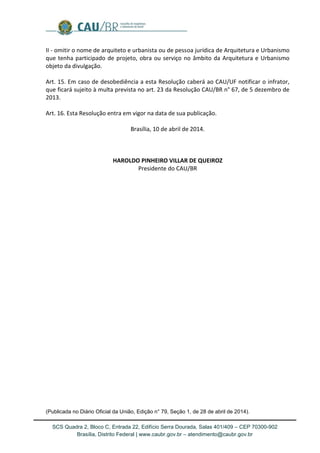 SCS Quadra 2, Bloco C, Entrada 22, Edifício Serra Dourada, Salas 401/409 – CEP 70300-902 
Brasília, Distrito Federal | www.caubr.gov.br – atendimento@caubr.gov.br 
II - omitir o nome de arquiteto e urbanista ou de pessoa jurídica de Arquitetura e Urbanismo que tenha participado de projeto, obra ou serviço no âmbito da Arquitetura e Urbanismo objeto da divulgação. 
Art. 15. Em caso de desobediência a esta Resolução caberá ao CAU/UF notificar o infrator, que ficará sujeito à multa prevista no art. 23 da Resolução CAU/BR n° 67, de 5 dezembro de 2013. 
Art. 16. Esta Resolução entra em vigor na data de sua publicação. 
Brasília, 10 de abril de 2014. 
HAROLDO PINHEIRO VILLAR DE QUEIROZ 
Presidente do CAU/BR 
(Publicada no Diário Oficial da União, Edição n° 79, Seção 1, de 28 de abril de 2014). 