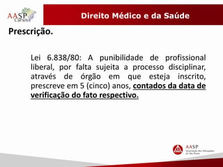 Direito Médico e da Saúde 
Prescrição. 
Lei 6.838/80: A punibilidade de profissional 
liberal, por falta sujeita a processo disciplinar, 
através de órgão em que esteja inscrito, 
prescreve em 5 (cinco) anos, contados da data de 
verificação do fato respectivo. 
 