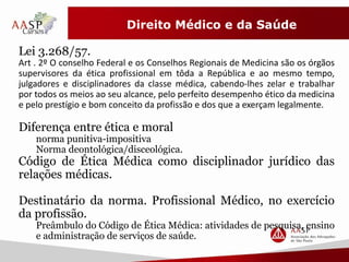 Direito Médico e da Saúde 
Lei 3.268/57. 
Art . 2º O conselho Federal e os Conselhos Regionais de Medicina são os órgãos 
supervisores da ética profissional em tôda a República e ao mesmo tempo, 
julgadores e disciplinadores da classe médica, cabendo-lhes zelar e trabalhar 
por todos os meios ao seu alcance, pelo perfeito desempenho ético da medicina 
e pelo prestígio e bom conceito da profissão e dos que a exerçam legalmente. 
Diferença entre ética e moral 
norma punitiva-impositiva 
Norma deontológica/disceológica. 
Código de Ética Médica como disciplinador jurídico das 
relações médicas. 
Destinatário da norma. Profissional Médico, no exercício 
da profissão. 
Preâmbulo do Código de Ética Médica: atividades de pesquisa, ensino 
e administração de serviços de saúde. 
 