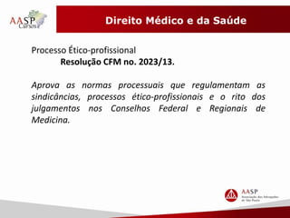 Direito Médico e da Saúde 
Processo Ético-profissional 
Resolução CFM no. 2023/13. 
Aprova as normas processuais que regulamentam as 
sindicâncias, processos ético-profissionais e o rito dos 
julgamentos nos Conselhos Federal e Regionais de 
Medicina. 
 