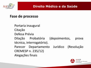 Direito Médico e da Saúde 
Fase de processo 
Portaria inaugural 
Citação 
Defesa Prévia 
Dilação Probatória (depoimentos, prova 
técnica, interrogatório). 
Parecer Departamento Jurídico (Resolução 
CREMESP n. 235/12) 
Alegações finais 
 
