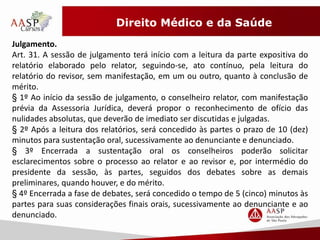 Direito Médico e da Saúde 
Julgamento. 
Art. 31. A sessão de julgamento terá início com a leitura da parte expositiva do 
relatório elaborado pelo relator, seguindo-se, ato contínuo, pela leitura do 
relatório do revisor, sem manifestação, em um ou outro, quanto à conclusão de 
mérito. 
§ 1º Ao início da sessão de julgamento, o conselheiro relator, com manifestação 
prévia da Assessoria Jurídica, deverá propor o reconhecimento de ofício das 
nulidades absolutas, que deverão de imediato ser discutidas e julgadas. 
§ 2º Após a leitura dos relatórios, será concedido às partes o prazo de 10 (dez) 
minutos para sustentação oral, sucessivamente ao denunciante e denunciado. 
§ 3º Encerrada a sustentação oral os conselheiros poderão solicitar 
esclarecimentos sobre o processo ao relator e ao revisor e, por intermédio do 
presidente da sessão, às partes, seguidos dos debates sobre as demais 
preliminares, quando houver, e do mérito. 
§ 4º Encerrada a fase de debates, será concedido o tempo de 5 (cinco) minutos às 
partes para suas considerações finais orais, sucessivamente ao denunciante e ao 
denunciado. 
 