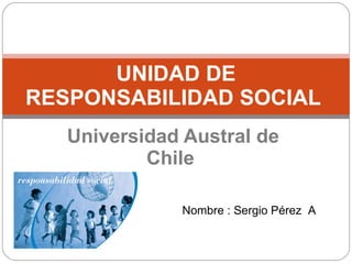 Universidad Austral de Chile  UNIDAD DE RESPONSABILIDAD SOCIAL  Nombre : Sergio Pérez  A 