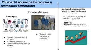 Causas del mal uso de los recursos y
actividades permanentes
Actividades permanentes
como gerente hospitalario
● Falta de mantenimiento
equipos.
● Sobre uso de equipos.
● Compra de equipos de baja
calidad.
La finalidad es organizar el
trabajo hospitalario:
-Ser líder.
-Tomar buenas decisiones.
● Demora en la
atención de
pacientes.
Por equipos:
Por personal de salud:
 
