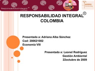 R ---- RESPONSABILIDAD INTEGRAL                     COLOMBIA Presentado a: Adriana Alba Sánchez Cod: 200621002 Economía VIII Presentado a: Leonel Rodríguez Gestión Ambiental 22octubre de 2009 