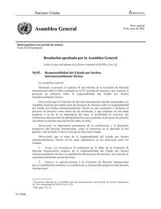 Naciones Unidas A/RES/56/83
Asamblea General
Distr. general
28 de enero de 2002
Quincuagésimo sexto período de sesiones
Tema 162 del programa
01 47800
Resolución aprobada por la Asamblea General
[sobre la base del informe de la Sexta Comisión (A/56/589 y Corr.1)]
56/83. Responsabilidad del Estado por hechos
internacionalmente ilícitos
La Asamblea General,
Habiendo examinado el capítulo IV del informe de la Comisión de Derecho
Internacional sobre la labor realizada en su 53° período de sesiones1
, que contiene el
proyecto de artículos sobre la responsabilidad del Estado por hechos
internacionalmente ilícitos,
Observando que la Comisión de Derecho Internacional decidió recomendar a la
Asamblea General que tomara nota del proyecto de artículos sobre la responsabilidad
del Estado por hechos internacionalmente ilícitos en una resolución e incluyera el
proyecto de artículos como anexo de esa resolución, y que estudiase en una etapa
posterior, a la luz de la importancia del tema, la posibilidad de convocar una
conferencia internacional de plenipotenciarios para examinar el proyecto de artículos
con miras a concertar una convención sobre el tema2
,
Destacando la importancia permanente de la codificación y el desarrollo
progresivo del derecho internacional, como se menciona en el apartado a) del
párrafo 1 del Artículo 13 de la Carta de las Naciones Unidas,
Observando que el tema de la responsabilidad del Estado por hechos
internacionalmente ilícitos reviste gran importancia en las relaciones entre los
Estados,
1. Acoge con beneplácito la conclusión de la labor de la Comisión de
Derecho Internacional respecto de la responsabilidad del Estado por hechos
internacionalmente ilícitos y su aprobación del proyecto de artículos, así como de un
comentario detallado acerca del tema;
2. Expresa su agradecimiento a la Comisión de Derecho Internacional
por su contribución continua a la codificación y el desarrollo progresivo del derecho
internacional;
_______________
1
Documentos Oficiales de la Asamblea General, quincuagésimo sexto período de sesiones, Suplemento
No. 10 y correcciones (A/56/10 y Corr.1 y 2).
2
Ibíd., párrs. 72 y 73.
 