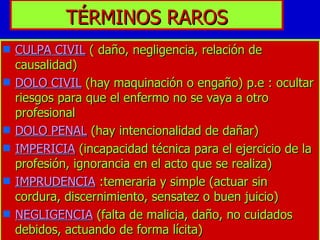 TÉRMINOS RAROS CULPA CIVIL  ( daño, negligencia, relación de causalidad) DOLO CIVIL  (hay maquinación o engaño) p.e : ocultar riesgos para que el enfermo no se vaya a otro profesional DOLO PENAL  (hay intencionalidad de dañar) IMPERICIA  (incapacidad técnica para el ejercicio de la profesión, ignorancia en el acto que se realiza) IMPRUDENCIA  :temeraria y simple (actuar sin cordura, discernimiento, sensatez o buen juicio)  NEGLIGENCIA  (falta de malicia, daño, no cuidados debidos, actuando de forma lícita) 