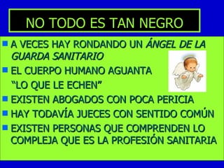 NO TODO ES TAN NEGRO A VECES HAY RONDANDO UN  ÁNGEL DE LA GUARDA SANITARIO EL CUERPO HUMANO AGUANTA “ LO QUE LE ECHEN” EXISTEN ABOGADOS CON POCA PERICIA HAY TODAVÍA JUECES CON SENTIDO COMÚN EXISTEN PERSONAS QUE COMPRENDEN LO COMPLEJA QUE ES LA PROFESIÓN SANITARIA 
