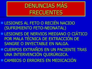 DENUNCIAS MÁS FRECUENTES LESIONES AL FETO O RECIÉN NACIDO (SUFRIMIENTO FETO-NEONATAL) LESIONES DE NERVIOS MEDIANO O CIÁTICO POR MALA TÉCNICA DE EXTRACCIÓN DE SANGRE O INYECTABLE EN NALGA.  CUERPOS EXTRAÑOS EN UN PACIENTE TRAS UNA INTERVENCIÓN QUIRÚRGICA. CAMBIOS O ERRORES EN MEDICACIÓN  