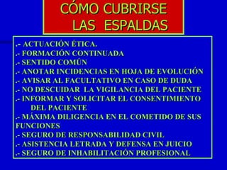CÓMO CUBRIRSE  LAS  ESPALDAS .-  ACTUACIÓN ÉTICA. .- FORMACIÓN CONTINUADA .- SENTIDO COMÚN .- ANOTAR INCIDENCIAS EN HOJA DE EVOLUCIÓN .- AVISAR AL FACULTATIVO EN CASO DE DUDA .- NO DESCUIDAR  LA VIGILANCIA DEL PACIENTE .- INFORMAR Y SOLICITAR EL CONSENTIMIENTO  DEL PACIENTE .- MÁXIMA DILIGENCIA EN EL COMETIDO DE SUS FUNCIONES .- SEGURO DE RESPONSABILIDAD CIVIL .- ASISTENCIA LETRADA Y DEFENSA EN JUICIO .- SEGURO DE INHABILITACIÓN PROFESIONAL 