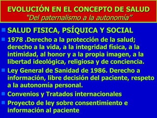 EVOLUCIÓN EN EL CONCEPTO DE SALUD “Del paternalismo a la autonomía” SALUD FISICA, PSÍQUICA Y SOCIAL 1978 .Derecho a la protección de la salud; derecho a la vida, a la integridad física, a la intimidad, al honor y a la propia imagen, a la libertad ideológica, religiosa y de conciencia. Ley General de Sanidad de 1986. Derecho a información, libre decisión del paciente, respeto a la autonomía personal. Convenios y Tratados internacionales Proyecto de ley sobre consentimiento e información al paciente 
