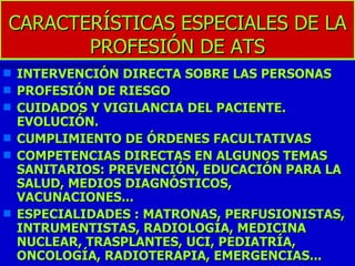 CARACTERÍSTICAS ESPECIALES DE LA PROFESIÓN DE ATS INTERVENCIÓN DIRECTA SOBRE LAS PERSONAS PROFESIÓN DE RIESGO CUIDADOS Y VIGILANCIA DEL PACIENTE. EVOLUCIÓN. CUMPLIMIENTO DE ÓRDENES FACULTATIVAS COMPETENCIAS DIRECTAS EN ALGUNOS TEMAS SANITARIOS: PREVENCIÓN, EDUCACIÓN PARA LA SALUD, MEDIOS DIAGNÓSTICOS, VACUNACIONES...  ESPECIALIDADES : MATRONAS, PERFUSIONISTAS, INTRUMENTISTAS, RADIOLOGÍA, MEDICINA NUCLEAR, TRASPLANTES, UCI, PEDIATRÍA, ONCOLOGÍA, RADIOTERAPIA, EMERGENCIAS...  