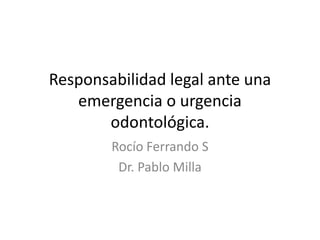 Responsabilidad legal ante una
emergencia o urgencia
odontológica.
Rocío Ferrando S
Dr. Pablo Milla
 