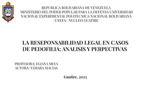 LA RESEPONSABILIDAD LEGAL EN CASOS
DE PEDOFILIA: ANALISIS Y PERPECTIVAS
REPUBLICA BOLIVARIANA DE VENEZUELA
MINISTERIO DEL PODER POPULAR PARA LA DEFENSA UNIVERSIDAD
NACIONAL EXPERIMENTAL POLITECNICA NACIONAL BOLIVARIANA
UNEFA- NUCLEO GUATIRE
PROFESORA: ELIANA SILVA
AUTORA: TAMARA MACIAS
Guatire, 2023
 