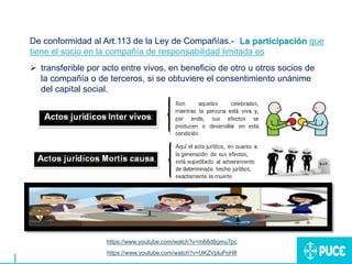 De conformidad al Art.113 de la Ley de Compañías.- “La participación que
tiene el socio en la compañía de responsabilidad limitada es:
 transferible por acto entre vivos, en beneficio de otro u otros socios de
la compañía o de terceros, si se obtuviere el consentimiento unánime
del capital social.
https://www.youtube.com/watch?v=m68d8gmu7pc
https://www.youtube.com/watch?v=UKZVpluPoH8
 