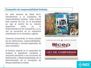 En esta semana de clase No.5.
abordaremos a la Compañía de
responsabilidad limitada. Cabe indicar
esta especie de Cía. en la actualidad
se rige al control de su máximo
organismo como es la
Superintendencia de Compañías y a su
vez se encuentra en su respectiva
clasificación en la normativa vigente.
Haremos únicamente un breve estudió
de las definiciones, responsabilidades,
administración y normas especiales de
esta compañía.
Al finalizar estarás en la capacidad de
analizar la legislación societaria y
mercantil pertinente a las funciones de
definiciones y Responsabilidades de la
Administración de la Compañía de
Responsabilidad Limitada.
Compañía de responsabilidad limitada.
Coronel M / Gaspar S / Ramírez C
Ley de Compañías
 