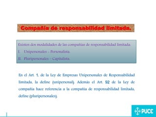 Compañía de responsabilidad limitada.
Existen dos modalidades de las compañías de responsabilidad limitada:
I. Unipersonales - Personalista.
II. Pluripersonales – Capitalista.
En el Art. 1, de la Ley de Empresas Unipersonales de Responsabilidad
limitada, la define (unipersonal). Además el Art. 92 de la Ley de
compañía hace referencia a la compañía de responsabilidad limitada,
define (pluripersonales).
 