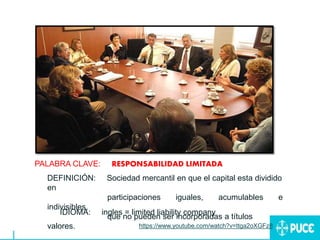 PALABRA CLAVE: RESPONSABILIDAD LIMITADA
DEFINICIÓN: Sociedad mercantil en que el capital esta dividido
en
participaciones iguales, acumulables e
indivisibles,
que no pueden ser incorporadas a títulos
valores.
IDIOMA: ingles = limited liability company
https://www.youtube.com/watch?v=ttga2oXGFz8
 