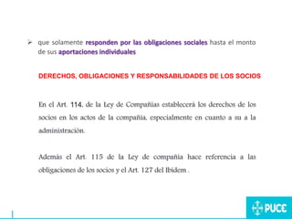  que solamente responden por las obligaciones sociales hasta el monto
de sus aportaciones individuales.
DERECHOS, OBLIGACIONES Y RESPONSABILIDADES DE LOS SOCIOS
En el Art. 114, de la Ley de Compañías establecerá los derechos de los
socios en los actos de la compañía, especialmente en cuanto a su a la
administración.
Además el Art. 115 de la Ley de compañía hace referencia a las
obligaciones de los socios y el Art. 127 del Ibídem .
 