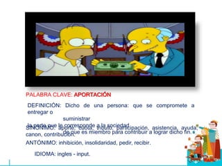 PALABRA CLAVE: APORTACIÓN
SINÓNIMO: aporte, cuota, tributo, participación, asistencia, ayuda,
canon, contribución.
ANTÓNIMO: inhibición, insolidaridad, pedir, recibir.
IDIOMA: ingles - input.
DEFINICIÓN: Dicho de una persona: que se compromete a
entregar o
suministrar
la parte que le corresponde a la sociedad
de que es miembro para contribuir a lograr dicho fin.
 