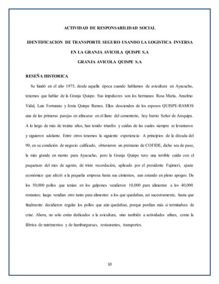 ACTIVIDAD DE RESPONSABILIDAD SOCIAL
IDENTIFICACION DE TRANSPORTE SEGURO USANDO LA LOGISTICA INVERSA
EN LA GRANJA AVICOLA QUISPE S.A
GRANJA AVICOLA QUISPE S.A
RESEÑA HISTORICA
Se fundó en el año 1975, desde aquella época cuando hablamos de avicultura en Ayacucho,
tenemos que hablar de la Granja Quispe. Sus impulsores son los hermanos Rosa María, Anselmo
Vidal, Luis Fortunato y Jesús Quispe Ramos. Ellos descienden de los esposos QUISPE-RAMOS
una de las primeras parejas en afincarse en el llano del cementerio, hoy barrio Señor de Arequipa.
A lo largo de más de treinta años, han tenido triunfos y caídas de las cuales siempre se levantaron
y siguieron adelante. Entre otros tenemos la siguiente experiencia: A principios de la década del
90, en su condición de negocio calificado, obtuvieron un préstamo de COFIDE, dicho sea de paso,
la más grande en monto para Ayacucho, pero la Granja Quispe tuvo una terrible caída con el
paquetazo del mes de agosto, de triste recordación, aplicado por el presidente Fujimori, ajuste
económico que afectó a la pequeña empresa hasta sus cimientos, aun estando en pleno apogeo. De
los 50,000 pollos que tenían en los galpones vendieron 10,000 para alimentar a los 40,000
restantes; luego vendían otro tanto para alimentar a los que quedaban, así sucesivamente, hasta que
finalmente decidieron regalar los pollos que aún quedaban, porque perdían más si terminaban de
criar. Ahora, no solo están dedicados a la avicultura, sino también a actividades afines, como la
fábrica de nutrimentos y de hamburguesas, restaurantes, transportes.
10
 