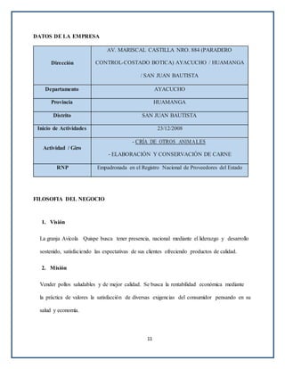 DATOS DE LA EMPRESA
Dirección
AV. MARISCAL CASTILLA NRO. 884 (PARADERO
CONTROL-COSTADO BOTICA) AYACUCHO / HUAMANGA
/ SAN JUAN BAUTISTA
Departamento AYACUCHO
Provincia HUAMANGA
Distrito SAN JUAN BAUTISTA
Inicio de Actividades 23/12/2008
Actividad / Giro
- CRÍA DE OTROS ANIMALES
- ELABORACIÓN Y CONSERVACIÓN DE CARNE
RNP Empadronada en el Registro Nacional de Proveedores del Estado
FILOSOFIA DEL NEGOCIO
1. Visión
La granja Avícola Quispe busca tener presencia, nacional mediante el liderazgo y desarrollo
sostenido, satisfaciendo las expectativas de sus clientes ofreciendo productos de calidad.
2. Misión
Vender pollos saludables y de mejor calidad. Se busca la rentabilidad económica mediante
la práctica de valores la satisfacción de diversas exigencias del consumidor pensando en su
salud y economía.
11
 
