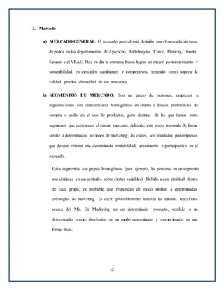 3. Mercado
a) MERCADO GENERAL: El mercado general está definido por el mercado de venta
de pollos en los departamentos de Ayacucho, Andahuaylas, Cusco, Abancay, Huanta,
Sicuani y el VRAE. Hoy en día la empresa busca lograr un mayor posicionamiento y
sostenibilidad en mercados cambiantes y competitivos, teniendo como soporte la
calidad, precios, diversidad de sus productos.
b) SEGMENTOS DE MERCADO: Son un grupo de personas, empresas u
organizaciones con características homogéneas en cuanto a deseos, preferencias de
compra o estilo en el uso de productos, pero distintas de las que tienen otros
segmentos que pertenecen al mismo mercado. Además, este grupo responde de forma
similar a determinadas acciones de marketing; las cuales, son realizadas por empresas
que desean obtener una determinada rentabilidad, crecimiento o participación en el
mercado.
Estos segmentos son grupos homogéneos (por ejemplo, las personas en un segmento
son similares en sus actitudes sobre ciertas variables). Debido a esta similitud dentro
de cada grupo, es probable que respondan de modo similar a determinadas
estrategias de marketing. Es decir, probablemente tendrán las mismas reacciones
acerca del Mix De Marketing de un determinado producto, vendido a un
determinado precio, distribuido en un modo determinado y promocionado de una
forma dada.
12
 
